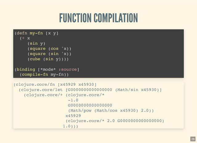 FUNCTION COMPILATION
(defn my-fn [x y]

(+ x

(sin y)

(square (cos 'x))

(square (sin 'x))

(cube (sin y))))

(binding [*mode* :source]
(compile-fn my-fn))

(clojure.core/fn [x45929 x45930]

(clojure.core/let [G0000000000000000 (Math/sin x45930)]

(clojure.core/+ (clojure.core/*

-1.0

G0000000000000000

(Math/pow (Math/cos x45930) 2.0))

x45929

(clojure.core/* 2.0 G0000000000000000)

1.0)))

28
