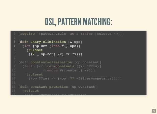 DSL, PATTERN MATCHING:
(defn unary-elimination [& ops]
(let [op-set (into #{} ops)]
(ruleset
((? _ op-set) ?x) => ?x)))
(require '[pattern.rule :as r :refer [ruleset =>]])
1
2
3
4
5
6
7
(defn constant-elimination [op constant]
8
(letfn [(filter-constants [{xs '??xs}]
9
(remove #{constant} xs))]
10
(ruleset
11
(~op ??xs) => (~op (?? ~filter-constants)))))
12
13
(defn constant-promotion [op constant]
14
(ruleset
15
(~op ~constant) => ~constant
16
40
