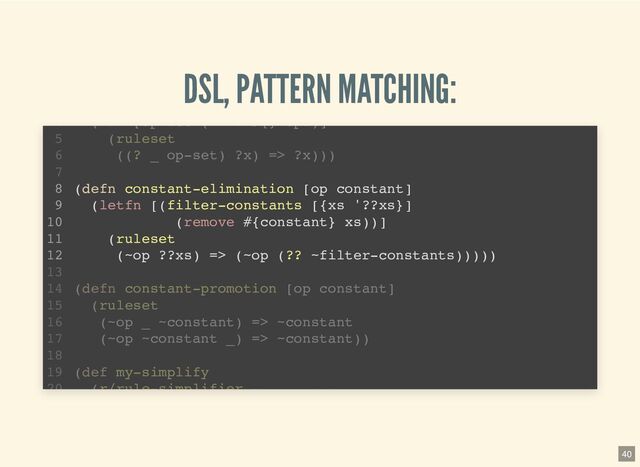 DSL, PATTERN MATCHING:
(defn unary-elimination [& ops]
(let [op-set (into #{} ops)]
(ruleset
((? _ op-set) ?x) => ?x)))
(require '[pattern.rule :as r :refer [ruleset =>]])
1
2
3
4
5
6
7
(defn constant-elimination [op constant]
8
(letfn [(filter-constants [{xs '??xs}]
9
(remove #{constant} xs))]
10
(ruleset
11
(~op ??xs) => (~op (?? ~filter-constants)))))
12
13
(defn constant-promotion [op constant]
14
(ruleset
15
(~op ~constant) => ~constant
16
(defn constant-elimination [op constant]
(letfn [(filter-constants [{xs '??xs}]
(remove #{constant} xs))]
(ruleset
(~op ??xs) => (~op (?? ~filter-constants)))))
(let [op set (into #{} ops)]
4
(ruleset
5
((? _ op-set) ?x) => ?x)))
6
7
8
9
10
11
12
13
(defn constant-promotion [op constant]
14
(ruleset
15
(~op _ ~constant) => ~constant
16
(~op ~constant _) => ~constant))
17
18
(def my-simplify
19
(r/rule-simplifier
20
40
