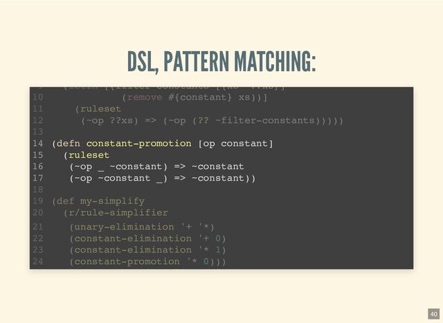 DSL, PATTERN MATCHING:
(defn unary-elimination [& ops]
(let [op-set (into #{} ops)]
(ruleset
((? _ op-set) ?x) => ?x)))
(require '[pattern.rule :as r :refer [ruleset =>]])
1
2
3
4
5
6
7
(defn constant-elimination [op constant]
8
(letfn [(filter-constants [{xs '??xs}]
9
(remove #{constant} xs))]
10
(ruleset
11
(~op ??xs) => (~op (?? ~filter-constants)))))
12
13
(defn constant-promotion [op constant]
14
(ruleset
15
(~op ~constant) => ~constant
16
(defn constant-elimination [op constant]
(letfn [(filter-constants [{xs '??xs}]
(remove #{constant} xs))]
(ruleset
(~op ??xs) => (~op (?? ~filter-constants)))))
(require '[pattern.rule :as r :refer [ruleset =>]])
1
2
(defn unary-elimination [& ops]
3
(let [op-set (into #{} ops)]
4
(ruleset
5
((? _ op-set) ?x) => ?x)))
6
7
8
9
10
11
12
13
(defn constant-promotion [op constant]
14
(ruleset
15
(~op ~constant) => ~constant
16
(defn constant-promotion [op constant]
(ruleset
(~op _ ~constant) => ~constant
(~op ~constant _) => ~constant))
(letfn [(filter constants [{xs ??xs}]
9
(remove #{constant} xs))]
10
(ruleset
11
(~op ??xs) => (~op (?? ~filter-constants)))))
12
13
14
15
16
17
18
(def my-simplify
19
(r/rule-simplifier
20
(unary-elimination '+ '*)
21
(constant-elimination '+ 0)
22
(constant-elimination '* 1)
23
(constant-promotion '* 0)))
24
40
