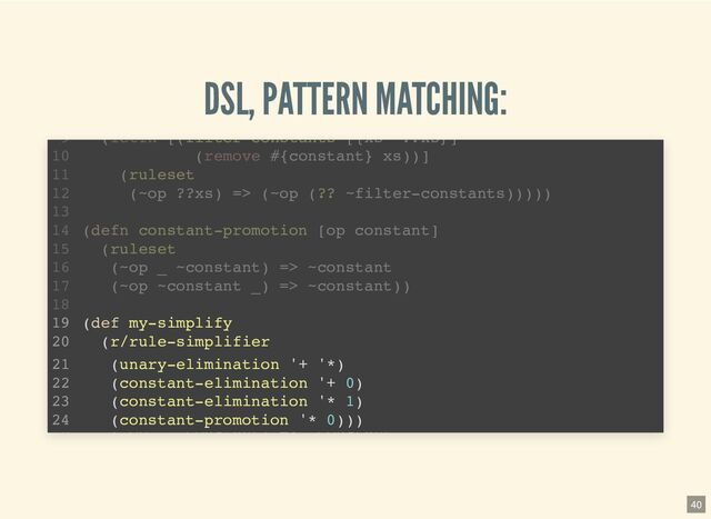 DSL, PATTERN MATCHING:
(defn unary-elimination [& ops]
(let [op-set (into #{} ops)]
(ruleset
((? _ op-set) ?x) => ?x)))
(require '[pattern.rule :as r :refer [ruleset =>]])
1
2
3
4
5
6
7
(defn constant-elimination [op constant]
8
(letfn [(filter-constants [{xs '??xs}]
9
(remove #{constant} xs))]
10
(ruleset
11
(~op ??xs) => (~op (?? ~filter-constants)))))
12
13
(defn constant-promotion [op constant]
14
(ruleset
15
(~op ~constant) => ~constant
16
(defn constant-elimination [op constant]
(letfn [(filter-constants [{xs '??xs}]
(remove #{constant} xs))]
(ruleset
(~op ??xs) => (~op (?? ~filter-constants)))))
(require '[pattern.rule :as r :refer [ruleset =>]])
1
2
(defn unary-elimination [& ops]
3
(let [op-set (into #{} ops)]
4
(ruleset
5
((? _ op-set) ?x) => ?x)))
6
7
8
9
10
11
12
13
(defn constant-promotion [op constant]
14
(ruleset
15
(~op ~constant) => ~constant
16
(defn constant-promotion [op constant]
(ruleset
(~op ~constant) => ~constant
(require '[pattern.rule :as r :refer [ruleset =>]])
1
2
(defn unary-elimination [& ops]
3
(let [op-set (into #{} ops)]
4
(ruleset
5
((? _ op-set) ?x) => ?x)))
6
7
(defn constant-elimination [op constant]
8
(letfn [(filter-constants [{xs '??xs}]
9
(remove #{constant} xs))]
10
(ruleset
11
(~op ??xs) => (~op (?? ~filter-constants)))))
12
13
14
15
16
(def my-simplify
(r/rule-simplifier
(unary-elimination '+ '*)
(constant-elimination '+ 0)
(constant-elimination '* 1)
(constant-promotion '* 0)))
(letfn [(filter constants [{xs ??xs}]
9
(remove #{constant} xs))]
10
(ruleset
11
(~op ??xs) => (~op (?? ~filter-constants)))))
12
13
(defn constant-promotion [op constant]
14
(ruleset
15
(~op _ ~constant) => ~constant
16
(~op ~constant _) => ~constant))
17
18
19
20
21
22
23
24
40
