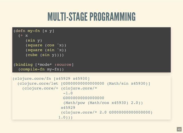 MULTI-STAGE PROGRAMMING
(defn my-fn [x y]

(+ x

(sin y)

(square (cos 'x))

(square (sin 'x))

(cube (sin y))))

(binding [*mode* :source]
(compile-fn my-fn))

(clojure.core/fn [x45929 x45930]

(clojure.core/let [G0000000000000000 (Math/sin x45930)]

(clojure.core/+ (clojure.core/*

-1.0

G0000000000000000

(Math/pow (Math/cos x45930) 2.0))

x45929

(clojure.core/* 2.0 G0000000000000000)

1.0)))

43
