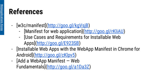 References
- [w3c/manifest](http://goo.gl/kgVsjB)
- [Manifest for web application](http://goo.gl/rKliAU)
- [Use Cases and Requirements for Installable Web
Apps](http://goo.gl/E923SB)
- [Installable Web Apps with the WebApp Manifest in Chrome for
Android](http://goo.gl/cKlpv5)
- [Add a WebApp Manifest — Web
Fundamentals](http://goo.gl/a1Da3Z)
WebApplications Korea
