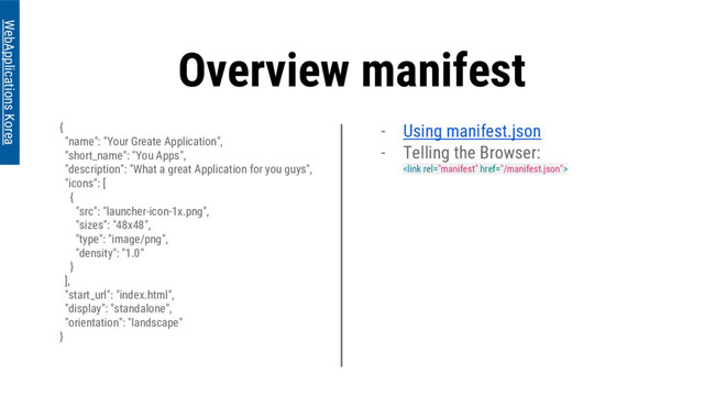 Overview manifest
{
"name": "Your Greate Application",
"short_name": "You Apps",
"description": "What a great Application for you guys",
"icons": [
{
"src": "launcher-icon-1x.png",
"sizes": "48x48",
"type": "image/png",
"density": "1.0"
}
],
"start_url": "index.html",
"display": "standalone",
"orientation": "landscape"
}
WebApplications Korea
- Using manifest.json
- Telling the Browser:

