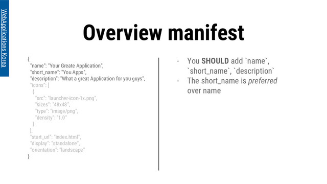 Overview manifest
{
"name": "Your Greate Application",
"short_name": "You Apps",
"description": "What a great Application for you guys",
"icons": [
{
"src": "launcher-icon-1x.png",
"sizes": "48x48",
"type": "image/png",
"density": "1.0"
}
],
"start_url": "index.html",
"display": "standalone",
"orientation": "landscape"
}
WebApplications Korea
- You SHOULD add `name`,
`short_name`, `description`
- The short_name is preferred
over name
