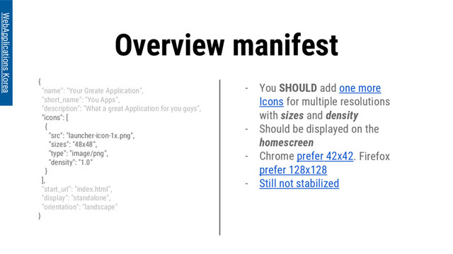 Overview manifest
{
"name": "Your Greate Application",
"short_name": "You Apps",
"description": "What a great Application for you guys",
"icons": [
{
"src": "launcher-icon-1x.png",
"sizes": "48x48",
"type": "image/png",
"density": "1.0"
}
],
"start_url": "index.html",
"display": "standalone",
"orientation": "landscape"
}
WebApplications Korea
- You SHOULD add one more
Icons for multiple resolutions
with sizes and density
- Should be displayed on the
homescreen
- Chrome prefer 42x42. Firefox
prefer 128x128
- Still not stabilized
