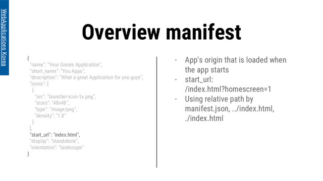 - App's origin that is loaded when
the app starts
- start_url:
/index.html?homescreen=1
- Using relative path by
manifest.json, ../index.html,
./index.html
Overview manifest
{
"name": "Your Greate Application",
"short_name": "You Apps",
"description": "What a great Application for you guys",
"icons": [
{
"src": "launcher-icon-1x.png",
"sizes": "48x48",
"type": "image/png",
"density": "1.0"
}
],
"start_url": "index.html",
"display": "standalone",
"orientation": "landscape"
}
WebApplications Korea
