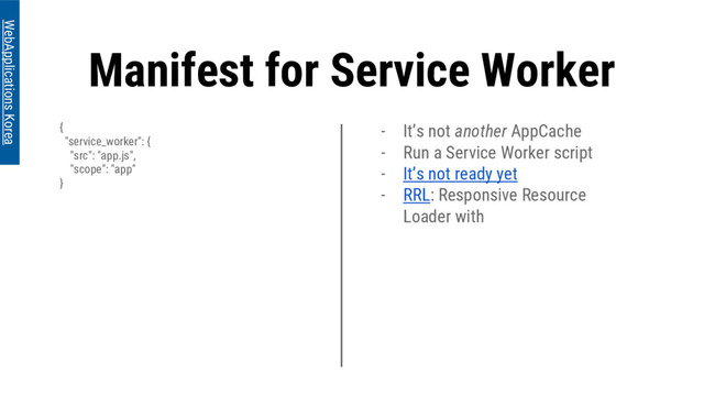Manifest for Service Worker
{
"service_worker": {
"src": "app.js",
"scope": "app"
}
WebApplications Korea
- It’s not another AppCache
- Run a Service Worker script
- It’s not ready yet
- RRL: Responsive Resource
Loader with
