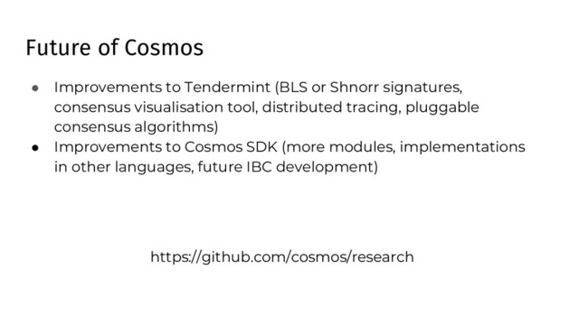 Future of Cosmos
● Improvements to Tendermint (BLS or Shnorr signatures,
consensus visualisation tool, distributed tracing, pluggable
consensus algorithms)
● Improvements to Cosmos SDK (more modules, implementations
in other languages, future IBC development)
https://github.com/cosmos/research
