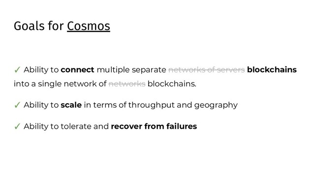 Goals for Cosmos
✓ Ability to connect multiple separate networks of servers blockchains
into a single network of networks blockchains.
✓ Ability to scale in terms of throughput and geography
✓ Ability to tolerate and recover from failures
