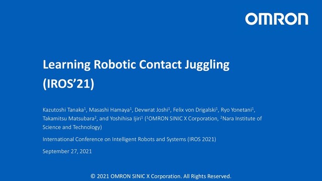 © 2021 OMRON SINIC X Corporation. All Rights Reserved.
Learning Robotic Contact Juggling
(IROS’21)
Kazutoshi Tanaka1, Masashi Hamaya1, Devwrat Joshi1, Felix von Drigalski1, Ryo Yonetani1,
Takamitsu Matsubara2, and Yoshihisa Ijiri1 (1OMRON SINIC X Corporation, 2Nara Institute of
Science and Technology)
International Conference on Intelligent Robots and Systems (IROS 2021)
September 27, 2021
