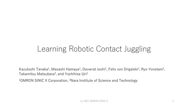 Learning Robotic Contact Juggling
Kazutoshi Tanaka1, Masashi Hamaya1, Devwrat Joshi1, Felix von Drigalski1, Ryo Yonetani1,
Takamitsu Matsubara2, and Yoshihisa Ijiri1
1OMRON SINIC X Corporation, 2Nara Institute of Science and Technology
(c) 2021 OMRON SINIC X 2
