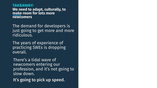 We need to adapt, culturally, to
make room for lots more
newcomers
The demand for developers is
just going to get more and more
ridiculous.
TAKEAWAY:
The years of experience of
practicing SWEs is dropping
overall.
There’s a tidal wave of
newcomers entering our
profession, and it’s not going to
slow down.
It’s going to pick up speed.

