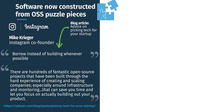 Software now constructed
from OSS puzzle pieces
https://opbeat.com/blog/posts/picking-tech-for-your-startup/
Mike Krieger
Instagram co-founder
Borrow instead of building whenever
possible
There are hundreds of fantastic open-source
projects that have been built through the
hard experience of creating and scaling
companies; especially around infrastructure
and monitoring…that can save you time and
let you focus on actually building out your
product.
Blog article:
Advice on
picking tech for
your startup
