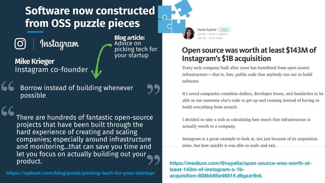 Software now constructed
from OSS puzzle pieces
https://opbeat.com/blog/posts/picking-tech-for-your-startup/
Mike Krieger
Instagram co-founder
Borrow instead of building whenever
possible
There are hundreds of fantastic open-source
projects that have been built through the
hard experience of creating and scaling
companies; especially around infrastructure
and monitoring…that can save you time and
let you focus on actually building out your
product.
Blog article:
Advice on
picking tech for
your startup
https://medium.com/@nayaﬁa/open-source-was-worth-at-
least-143m-of-instagram-s-1b-
acquisition-808bb85e4681#.d6gzzr9nk
