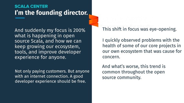 I’m the founding director.
And suddenly my focus is 200%
what is happening in open
source Scala, and how we can
keep growing our ecosystem,
tools, and improve developer
experience for anyone.
SCALA CENTER
Not only paying customers. But anyone
with an internet connection. A good
developer experience should be free.
This shift in focus was eye-opening.
I quickly observed problems with the
health of some of our core projects in
our own ecosystem that was cause for
concern.
And what’s worse, this trend is
common throughout the open
source community.
