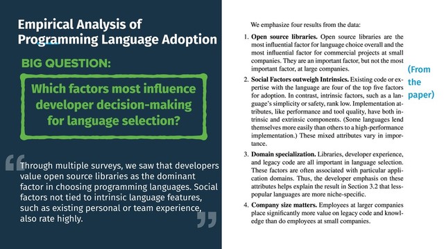 Empirical Analysis of
Programming Language Adoption
Which factors most inﬂuence
developer decision-making
for language selection?
BIG QUESTION:
Through multiple surveys, we saw that developers
value open source libraries as the dominant
factor in choosing programming languages. Social
factors not tied to intrinsic language features,
such as existing personal or team experience,
also rate highly.
(From
the
paper)

