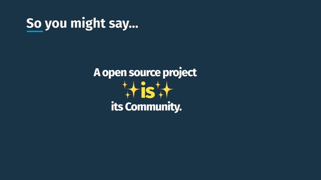 So you might say…
A open source project
✨is✨
its Community.

