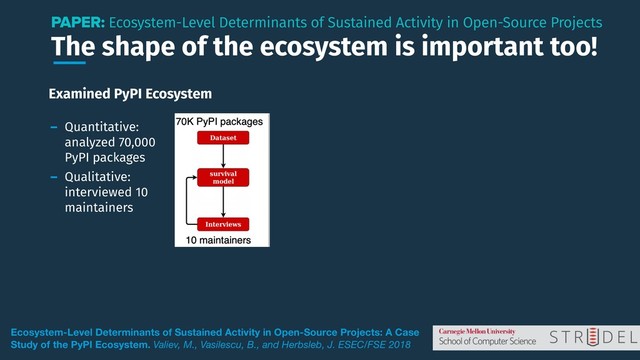 The shape of the ecosystem is important too!
PAPER: Ecosystem-Level Determinants of Sustained Activity in Open-Source Projects
Ecosystem-Level Determinants of Sustained Activity in Open-Source Projects: A Case
Study of the PyPI Ecosystem. Valiev, M., Vasilescu, B., and Herbsleb, J. ESEC/FSE 2018
Examined PyPI Ecosystem
- Quantitative:
analyzed 70,000
PyPI packages
- Qualitative:
interviewed 10
maintainers

