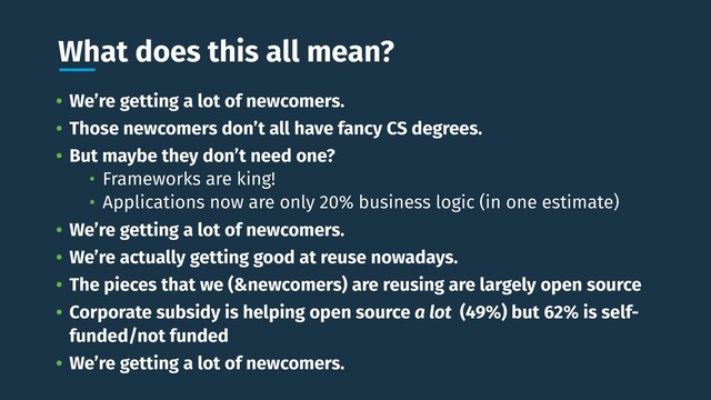 What does this all mean?
• We’re getting a lot of newcomers.
• Those newcomers don’t all have fancy CS degrees.
• But maybe they don’t need one?
• Frameworks are king!
• Applications now are only 20% business logic (in one estimate)
• We’re getting a lot of newcomers.
• We’re actually getting good at reuse nowadays.
• The pieces that we (&newcomers) are reusing are largely open source
• Corporate subsidy is helping open source a lot (49%) but 62% is self-
funded/not funded
• We’re getting a lot of newcomers.
