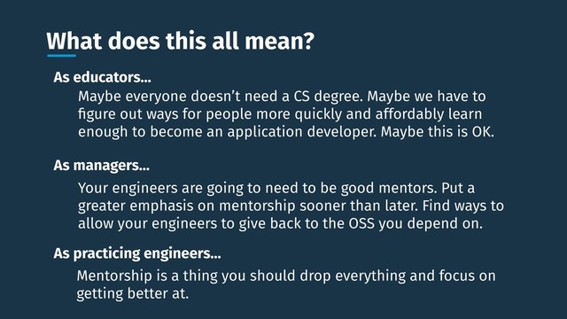 What does this all mean?
As educators…
As managers…
As practicing engineers…
Maybe everyone doesn’t need a CS degree. Maybe we have to
ﬁgure out ways for people more quickly and affordably learn
enough to become an application developer. Maybe this is OK.
Your engineers are going to need to be good mentors. Put a
greater emphasis on mentorship sooner than later. Find ways to
allow your engineers to give back to the OSS you depend on.
Mentorship is a thing you should drop everything and focus on
getting better at.
