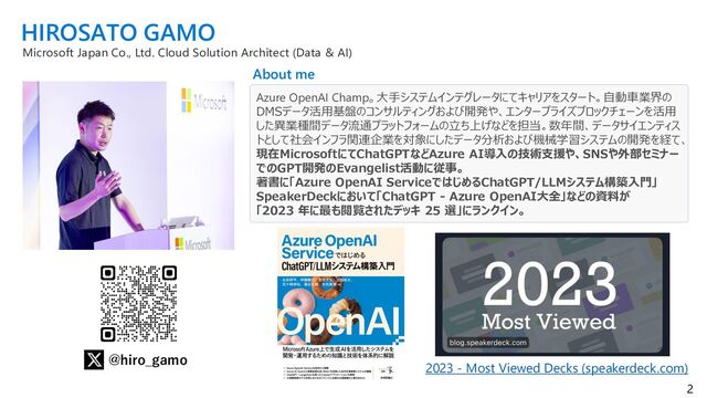 2
WHO AM I ?
@hiro_gamo
Azure OpenAI Champ
元データサイエンティスト。データ基盤、エンタープライズブロックチェーンサービス
構築など経験し、現在はAI/MLシステム開発の技術支援に従事。
HIROSATO GAMO
Microsoft Japan Co., Ltd.
Cloud Solution Architect (Data & AI)
About me
『ChatGPTによって描かれる未来とAI開発の変遷』webセミナー｜IT勉強会・イベントならTECH PLAY［テックプレイ］
20230421_DS協会のChatGPTセミナーが凄かった件(大城、正式版、4/23、4/24更新)｜ChatGPT部
Produced by NOB DATA (note.com)
