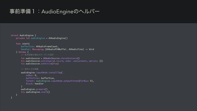 ࣄલ४උ̍ɿAudioEngineͷϔϧύʔ
struct AudioEngine {
private let audioEngine = AVAudioEngine()
func start(
bufferSize: AVAudioFrameCount,
handler: @escaping (AVAudioPCMBuffer, AVAudioTime) -> Void
) throws {
// Ի੠ೝࣝͷ৔߹ͷΦʔσΟΦઃఆ
let audioSession = AVAudioSession.sharedInstance()
try audioSession.setCategory(.record, mode: .measurement, options: [])
try audioSession.setActive(true)
// Ի੠ೖྗͷ४උ
audioEngine.inputNode.installTap(
onBus: 0,
bufferSize: bufferSize,
format: audioEngine.inputNode.outputFormat(forBus: 0),
block: handler
)
audioEngine.prepare()
try audioEngine.start()
}
}
