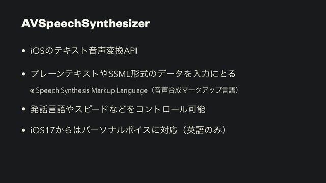 • iOSͷςΩετԻ੠ม׵API


• ϓϨʔϯςΩετ΍SSMLܗࣜͷσʔλΛೖྗʹͱΔ
 
※ Speech Synthesis Markup LanguageʢԻ੠߹੒ϚʔΫΞοϓݴޠʣ


• ൃ࿩ݴޠ΍εϐʔυͳͲΛίϯτϩʔϧՄೳ


• iOS17͔Β͸ύʔιφϧϘΠεʹରԠʢӳޠͷΈʣ
AVSpeechSynthesizer
