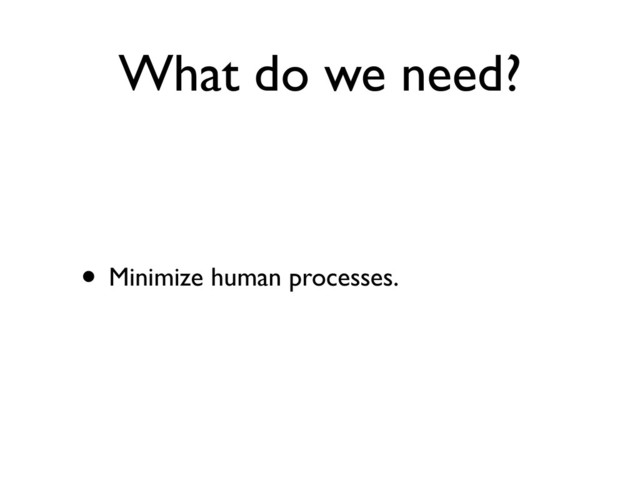 What do we need?
• Minimize human processes.
