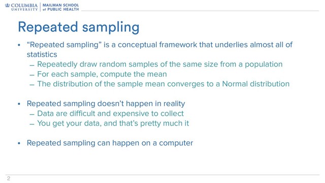 2
• “Repeated sampling” is a conceptual framework that underlies almost all of
statistics
– Repeatedly draw random samples of the same size from a population
– For each sample, compute the mean
– The distribution of the sample mean converges to a Normal distribution
• Repeated sampling doesn’t happen in reality
– Data are difficult and expensive to collect
– You get your data, and that’s pretty much it
• Repeated sampling can happen on a computer
Repeated sampling
