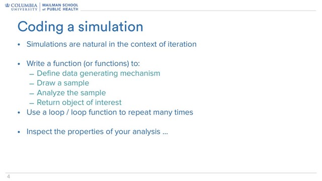 4
• Simulations are natural in the context of iteration
• Write a function (or functions) to:
– Define data generating mechanism
– Draw a sample
– Analyze the sample
– Return object of interest
• Use a loop / loop function to repeat many times
• Inspect the properties of your analysis …
Coding a simulation
