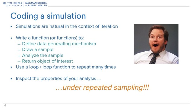 4
• Simulations are natural in the context of iteration
• Write a function (or functions) to:
– Define data generating mechanism
– Draw a sample
– Analyze the sample
– Return object of interest
• Use a loop / loop function to repeat many times
• Inspect the properties of your analysis …
Coding a simulation
…under repeated sampling!!!
