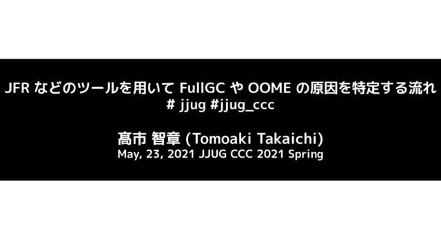 JFR などのツールを用いて FullGC や OOME の原因を特定する流れ
# jjug #jjug_ccc
髙市 智章 (Tomoaki Takaichi)
May, 23, 2021 JJUG CCC 2021 Spring
