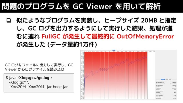 ❏ 似たようなプログラムを実装し、ヒープサイズ 20MB と指定
し、GC ログを出力するようにして実行した結果、処理が進
むに連れ FullGC が発生して最終的に OutOfMemoryError
が発生した (データ量約1万件)
問題のプログラムを GC Viewer を用いて解析
$ java -Xlog:gc:./gc.log \
-Xlog:gc* \
-Xms20M -Xmx20M -jar hoge.jar
GC ログをファイルに出力して実行し、GC
Viewer からログファイルを読み込む
