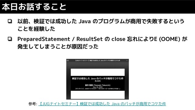 ❏ 以前、検証では成功した Java のプログラムが商用で失敗するという
ことを経験した
❏ PreparedStatement / ResultSet の close 忘れによりE (OOME) が
発生してしまうことが原因だった
本日お話すること
参考: 【JUGナイトセミナー】検証では成功した Java のパッチが商用でコケた件
