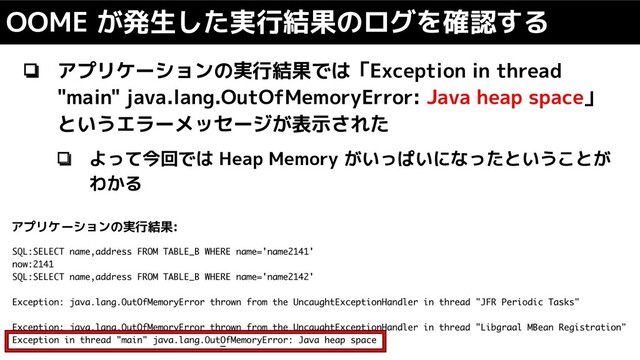 ❏ アプリケーションの実行結果では「Exception in thread
"main" java.lang.OutOfMemoryError: Java heap space」
というエラーメッセージが表示された
❏ よって今回では Heap Memory がいっぱいになったということが
わかる
OOME が発生した実行結果のログを確認する
アプリケーションの実行結果:
