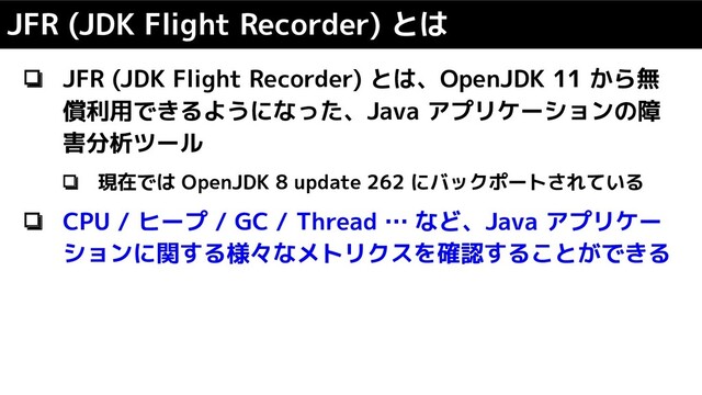 ❏ JFR (JDK Flight Recorder) とは、OpenJDK 11 から無
償利用できるようになった、Java アプリケーションの障
害分析ツール
❏ 現在では OpenJDK 8 update 262 にバックポートされている
❏ CPU / ヒープ / GC / Thread … など、Java アプリケー
ションに関する様々なメトリクスを確認することができる
JFR (JDK Flight Recorder) とは

