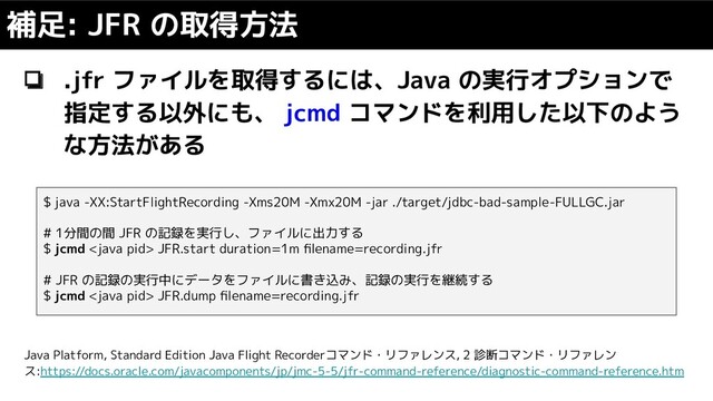 ❏ .jfr ファイルを取得するには、Java の実行オプションで
指定する以外にも、 jcmd コマンドを利用した以下のよう
な方法がある
補足: JFR の取得方法
$ java -XX:StartFlightRecording -Xms20M -Xmx20M -jar ./target/jdbc-bad-sample-FULLGC.jar
# 1分間の間 JFR の記録を実行し、ファイルに出力する
$ jcmd  JFR.start duration=1m ﬁlename=recording.jfr
# JFR の記録の実行中にデータをファイルに書き込み、記録の実行を継続する
$ jcmd  JFR.dump ﬁlename=recording.jfr
Java Platform, Standard Edition Java Flight Recorderコマンド・リファレンス, 2 診断コマンド・リファレン
ス:https://docs.oracle.com/javacomponents/jp/jmc-5-5/jfr-command-reference/diagnostic-command-reference.htm
