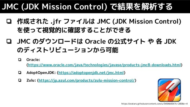 ❏ 作成された .jfr ファイルは JMC (JDK Mission Control)
を使って視覚的に確認することができる
❏ JMC のダウンロードは Oracle の公式サイト や 各 JDK
のディストリビューションから可能
❏ Oracle:
(https://www.oracle.com/java/technologies/javase/products-jmc8-downloads.html)
❏ AdoptOpenJDK: (https://adoptopenjdk.net/jmc.html)
❏ Zulu: (https://jp.azul.com/products/zulu-mission-control/)
JMC (JDK Mission Control) で結果を解析する
https://avatars.githubusercontent.com/u/34046054?s=200&v=4
