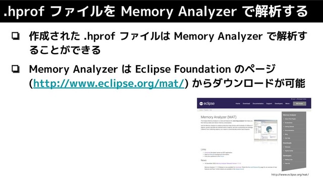 ❏ 作成された .hprof ファイルは Memory Analyzer で解析す
ることができる
❏ Memory Analyzer は Eclipse Foundation のページ
(http://www.eclipse.org/mat/) からダウンロードが可能
.hprof ファイルを Memory Analyzer で解析する
http://www.eclipse.org/mat/
