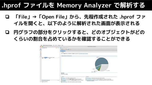 ❏ 「File」→「Open File」から、先程作成された .hprof ファ
イルを開くと、以下のように解析された画面が表示される
❏ 円グラフの部分をクリックすると、どのオブジェクトがどの
くらいの割合を占めているかを確認することができる
.hprof ファイルを Memory Analyzer で解析する
