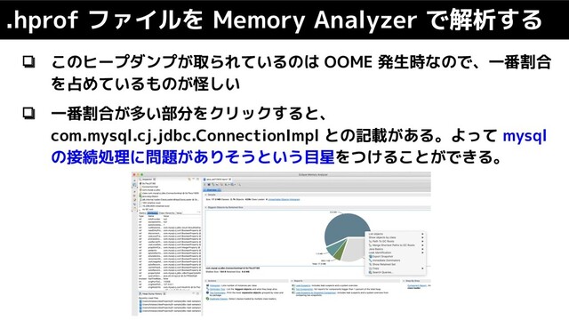 ❏ このヒープダンプが取られているのは OOME 発生時なので、一番割合
を占めているものが怪しい
❏ 一番割合が多い部分をクリックすると、
com.mysql.cj.jdbc.ConnectionImpl との記載がある。よって mysql
の接続処理に問題がありそうという目星をつけることができる。
.hprof ファイルを Memory Analyzer で解析する
