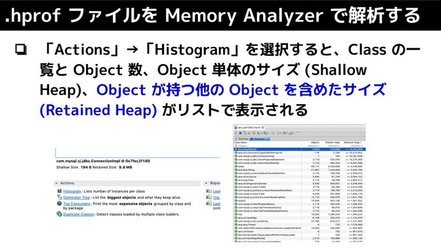 ❏ 「Actions」→「Histogram」を選択すると、Class の一
覧と Object 数、Object 単体のサイズ (Shallow
Heap)、Object が持つ他の Object を含めたサイズ
(Retained Heap) がリストで表示される
.hprof ファイルを Memory Analyzer で解析する
