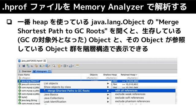 .hprof ファイルを Memory Analyzer で解析する
❏ 一番 heap を使っている java.lang.Object の "Merge
Shortest Path to GC Roots" を開くと、生存している
(GC の対象外となった) Object と、その Object が参照
している Object 群を階層構造で表示できる
