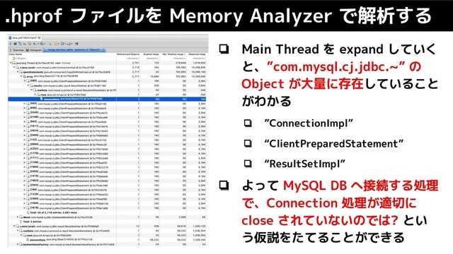 .hprof ファイルを Memory Analyzer で解析する
❏ Main Thread を expand していく
と、”com.mysql.cj.jdbc.~” の
Object が大量に存在していること
がわかる
❏ ”ConnectionImpl”
❏ “ClientPreparedStatement”
❏ “ResultSetImpl”
❏ よって MySQL DB へ接続する処理
で、Connection 処理が適切に
close されていないのでは? とい
う仮説をたてることができる
