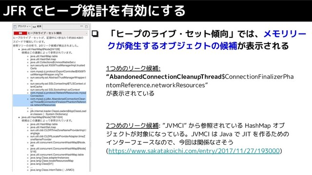 ❏ 「ヒープのライブ・セット傾向」では、メモリリー
クが発生するオブジェクトの候補が表示される
JFR でヒープ統計を有効にする
1つめのリーク候補:
“AbandonedConnectionCleanupThread$ConnectionFinalizerPha
ntomReference.networkResources”
が表示されている
2つめのリーク候補: ”JVMCI” から参照されている HashMap オブ
ジェクトが対象になっている。JVMCI は Java で JIT を作るための
インターフェースなので、今回は関係なさそう
(https://www.sakatakoichi.com/entry/2017/11/27/193000)
