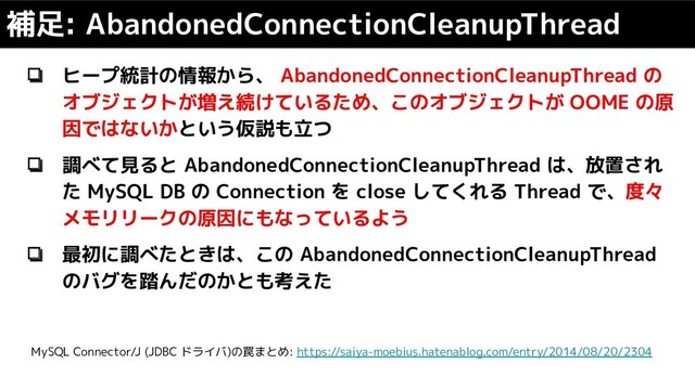 ❏ ヒープ統計の情報から、 AbandonedConnectionCleanupThread の
オブジェクトが増え続けているため、このオブジェクトが OOME の原
因ではないかという仮説も立つ
❏ 調べて見ると AbandonedConnectionCleanupThread は、放置され
た MySQL DB の Connection を close してくれる Thread で、度々
メモリリークの原因にもなっているよう
❏ 最初に調べたときは、この AbandonedConnectionCleanupThread
のバグを踏んだのかとも考えた
補足: AbandonedConnectionCleanupThread
MySQL Connector/J (JDBC ドライバ)の罠まとめ: https://saiya-moebius.hatenablog.com/entry/2014/08/20/2304
