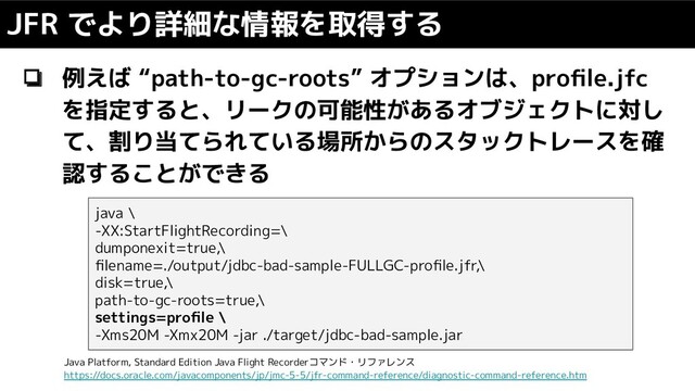 ❏ 例えば “path-to-gc-roots” オプションは、proﬁle.jfc
を指定すると、リークの可能性があるオブジェクトに対し
て、割り当てられている場所からのスタックトレースを確
認することができる
JFR でより詳細な情報を取得する
java \
-XX:StartFlightRecording=\
dumponexit=true,\
ﬁlename=./output/jdbc-bad-sample-FULLGC-proﬁle.jfr,\
disk=true,\
path-to-gc-roots=true,\
settings=proﬁle \
-Xms20M -Xmx20M -jar ./target/jdbc-bad-sample.jar
Java Platform, Standard Edition Java Flight Recorderコマンド・リファレンス
https://docs.oracle.com/javacomponents/jp/jmc-5-5/jfr-command-reference/diagnostic-command-reference.htm
