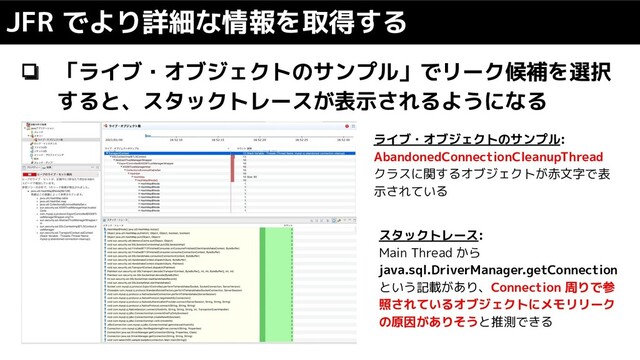 JFR でより詳細な情報を取得する
❏ 「ライブ・オブジェクトのサンプル」でリーク候補を選択
すると、スタックトレースが表示されるようになる
ライブ・オブジェクトのサンプル:
AbandonedConnectionCleanupThread
クラスに関するオブジェクトが赤文字で表
示されている
スタックトレース:
Main Thread から
java.sql.DriverManager.getConnection
という記載があり、Connection 周りで参
照されているオブジェクトにメモリリーク
の原因がありそうと推測できる
