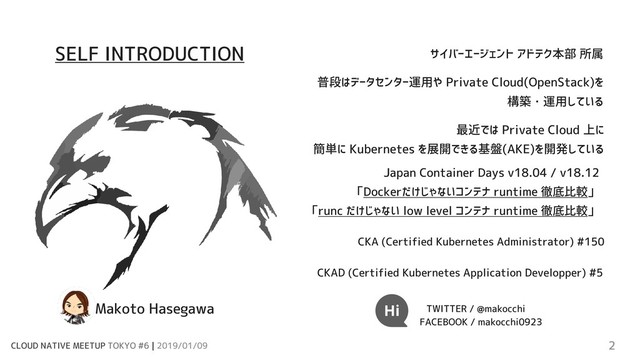 CLOUD NATIVE MEETUP TOKYO #6 | 2019/01/09 2
サイバーエージェント アドテク本部 所属
普段はデータセンター運用や Private Cloud(OpenStack)を
構築・運用している
最近では Private Cloud 上に
簡単に Kubernetes を展開できる基盤(AKE)を開発している
CKA (Certified Kubernetes Administrator) #150
CKAD (Certified Kubernetes Application Developper) #5
Japan Container Days v18.04 / v18.12
「Dockerだけじゃないコンテナ runtime 徹底比較」
「runc だけじゃない low level コンテナ runtime 徹底比較」
TWITTER / @makocchi
Makoto Hasegawa
FACEBOOK / makocchi0923
SELF INTRODUCTION
